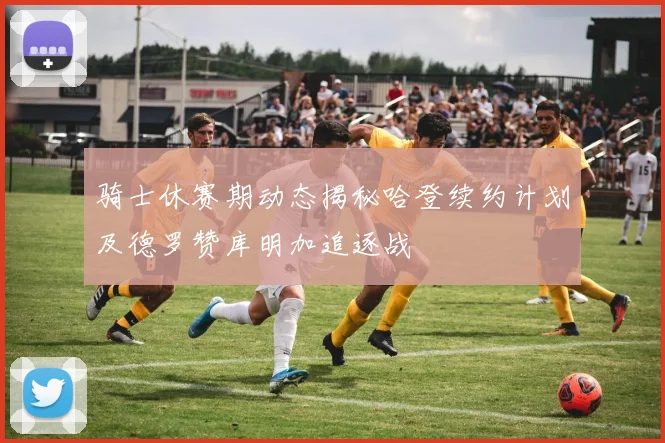骑士休赛期动态揭秘哈登续约计划及德罗赞库明加追逐战