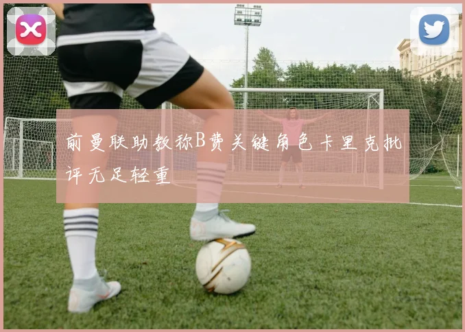前曼联助教称B费关键角色卡里克批评无足轻重