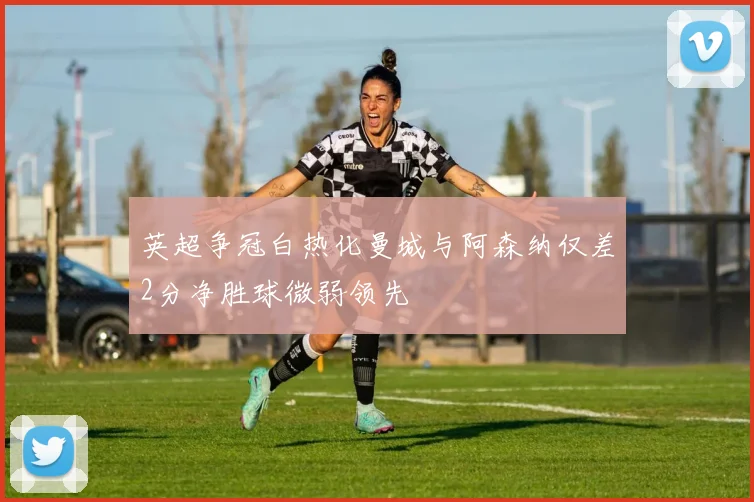 英超争冠白热化曼城与阿森纳仅差2分净胜球微弱领先