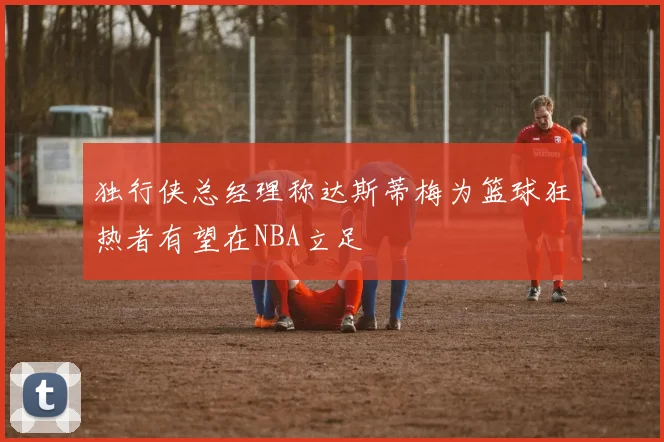 独行侠总经理称达斯蒂梅为篮球狂热者有望在NBA立足
