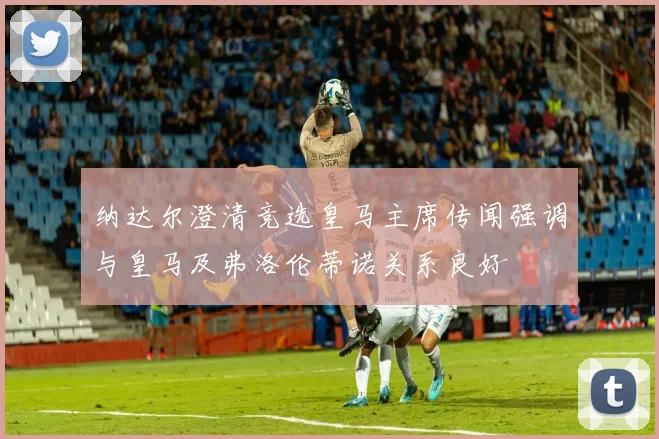 纳达尔澄清竞选皇马主席传闻强调与皇马及弗洛伦蒂诺关系良好