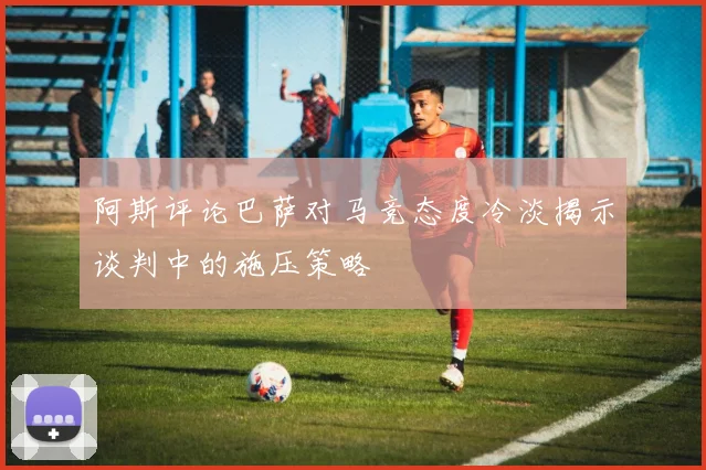 阿斯评论巴萨对马竞态度冷淡揭示谈判中的施压策略