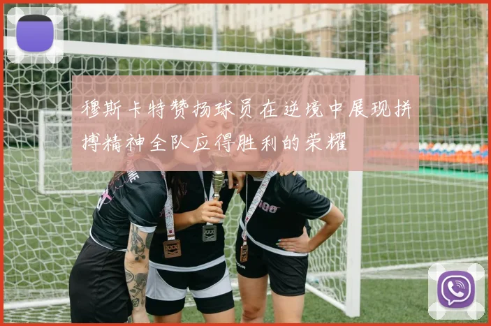 穆斯卡特赞扬球员在逆境中展现拼搏精神全队应得胜利的荣耀