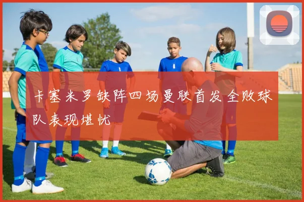 卡塞米罗缺阵四场曼联首发全败球队表现堪忧