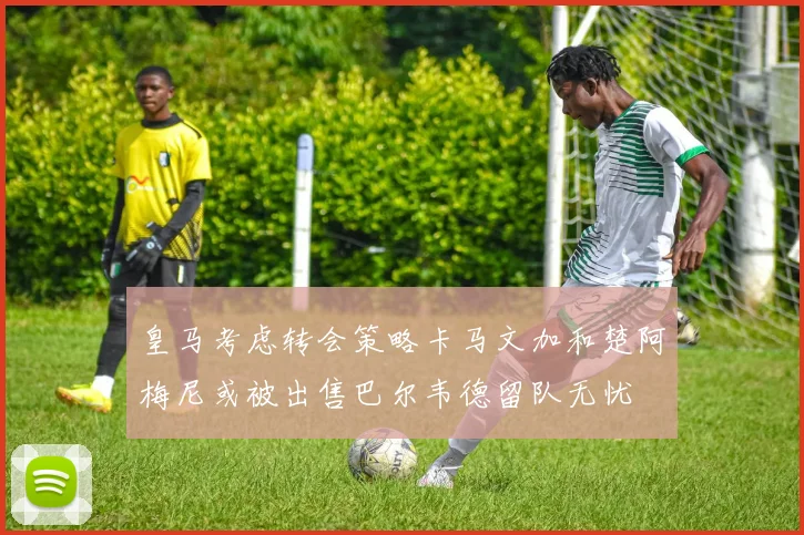 皇马考虑转会策略卡马文加和楚阿梅尼或被出售巴尔韦德留队无忧