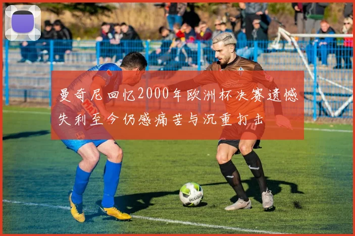 曼奇尼回忆2000年欧洲杯决赛遗憾失利至今仍感痛苦与沉重打击