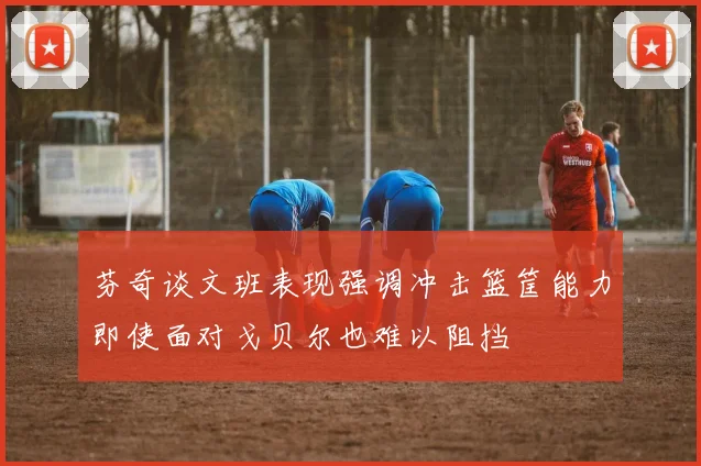 芬奇谈文班表现强调冲击篮筐能力即使面对戈贝尔也难以阻挡