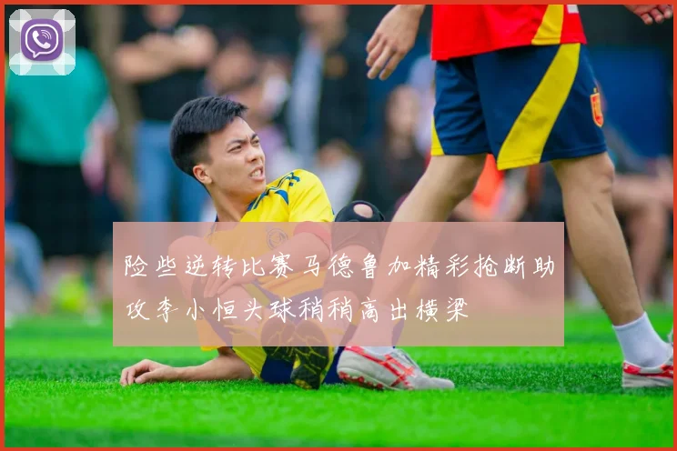 险些逆转比赛马德鲁加精彩抢断助攻李小恒头球稍稍高出横梁