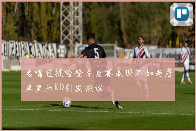 名嘴重提哈登季后赛表现不如老詹库里和KD引发热议