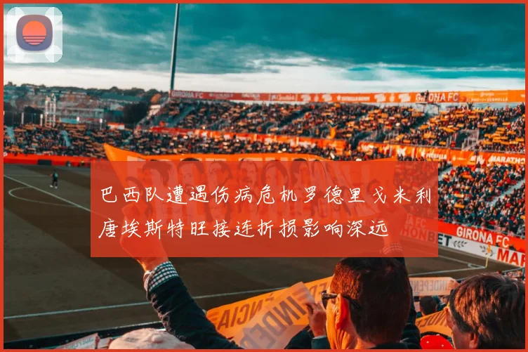 巴西队遭遇伤病危机罗德里戈米利唐埃斯特旺接连折损影响深远