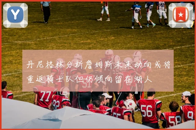 丹尼格林分析詹姆斯未来动向或将重返骑士队但仍倾向留在湖人