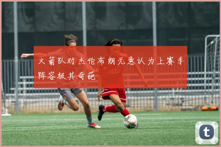 火箭队对杰伦布朗无意认为上赛季阵容极其奇葩