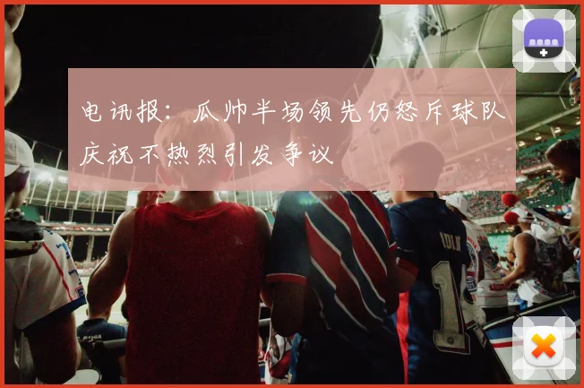 电讯报：瓜帅半场领先仍怒斥球队庆祝不热烈引发争议
